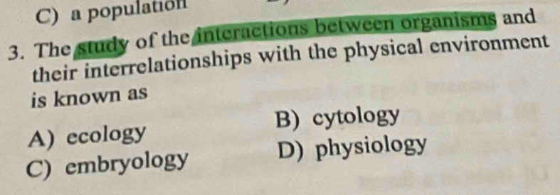 C) a populatión
3. The study of the interactions between organisms and
their interrelationships with the physical environment
is known as
B) cytology
A) ecology
C) embryology D) physiology