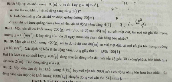 Một vật có khổi lượng 100(g) rơi tự do. Lấy g=10(m/s^2). 
a. Bao lâu sau khi rơi vật có động năng bằng 5(J) ? 
b. Tính động năng của vật khi rơi được quãng đường 50(m). 
e. Sau khi rơi được quảng đường bao nhiêu, vật có động năng bằng 4(J). 
Bải 9: Một hòn đá có khối lượng 200(g) rơi tự do từ độ cao 45(m) so với mặt đất, tại nơi có gia tốc trọng 
trưởng g=10(m/s^2). Động năng của hòn đá ngay trước khi chạm đất bằng bao nhiêu? 
Bài 10: Một vật có khối lượng 40 00(g) rơi tự do từ độ cao 80(m) so với mặt đất, tại nơi có gia tốc trọng trường
g=10(m/s^2) 0. Xác định độ biển thiên động năng trong giây thứ 3. Đ/S: 100(J). 
Bài 11: Một vật có khối lượng 400(g) đang chuyển động tròn đều với tốc độ gốc 30 (vòng/phút), bán kính quỹ 
đạo tròn 2(m). Tính động năng của vật. 
Bài 12: Một viên đạn đại bác khối lượng 5(kg) bay với vận tốc 900(m/s) có động năng lớn hơn bao nhiều lằn 
động năng của một ô tô khổi lượng 1000(kg) chuyển động với vận tốc 54(km/h). 
* ang 2: bàutc