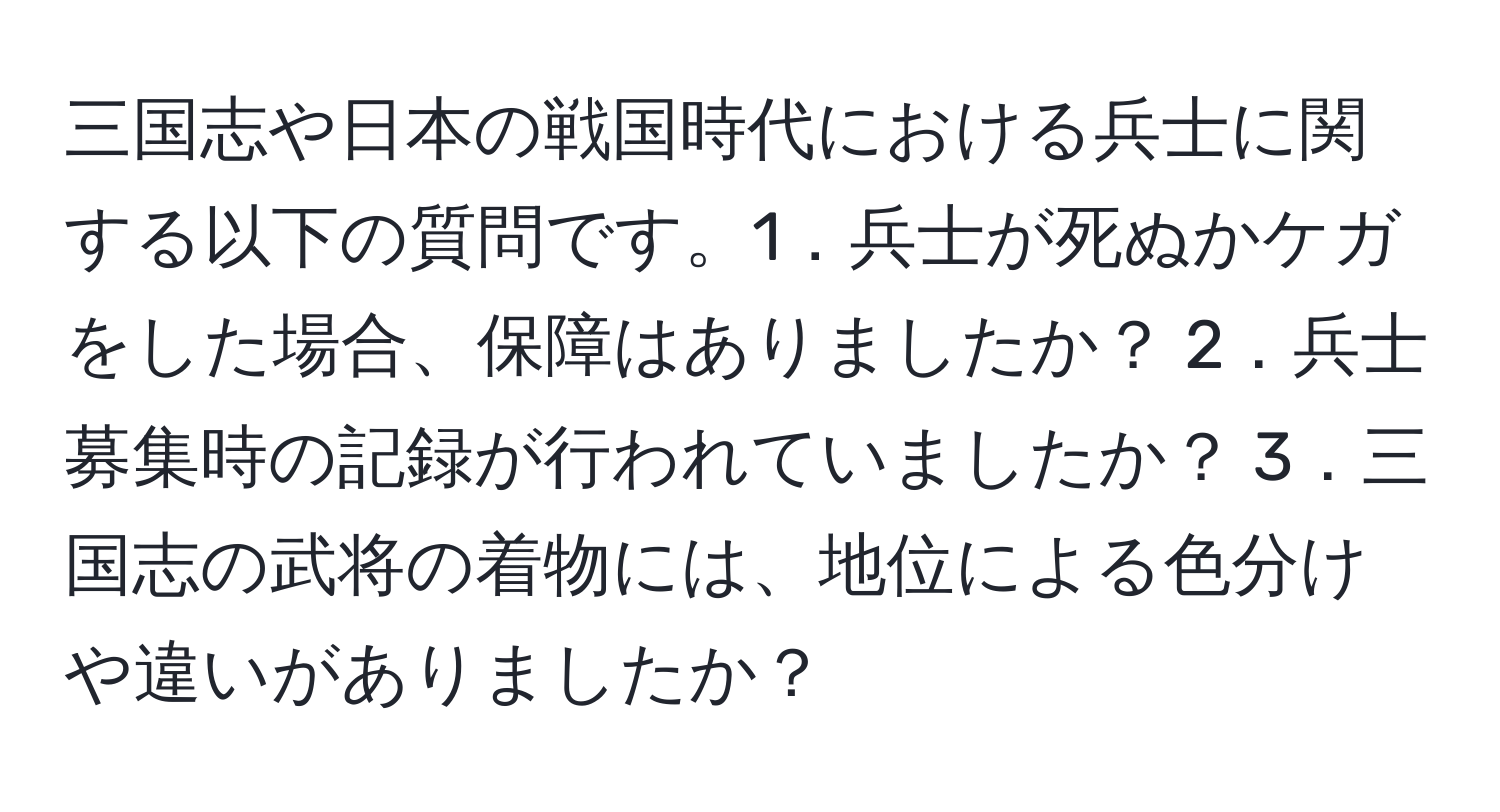 三国志や日本の戦国時代における兵士に関する以下の質問です。1．兵士が死ぬかケガをした場合、保障はありましたか？ 2．兵士募集時の記録が行われていましたか？ 3．三国志の武将の着物には、地位による色分けや違いがありましたか？