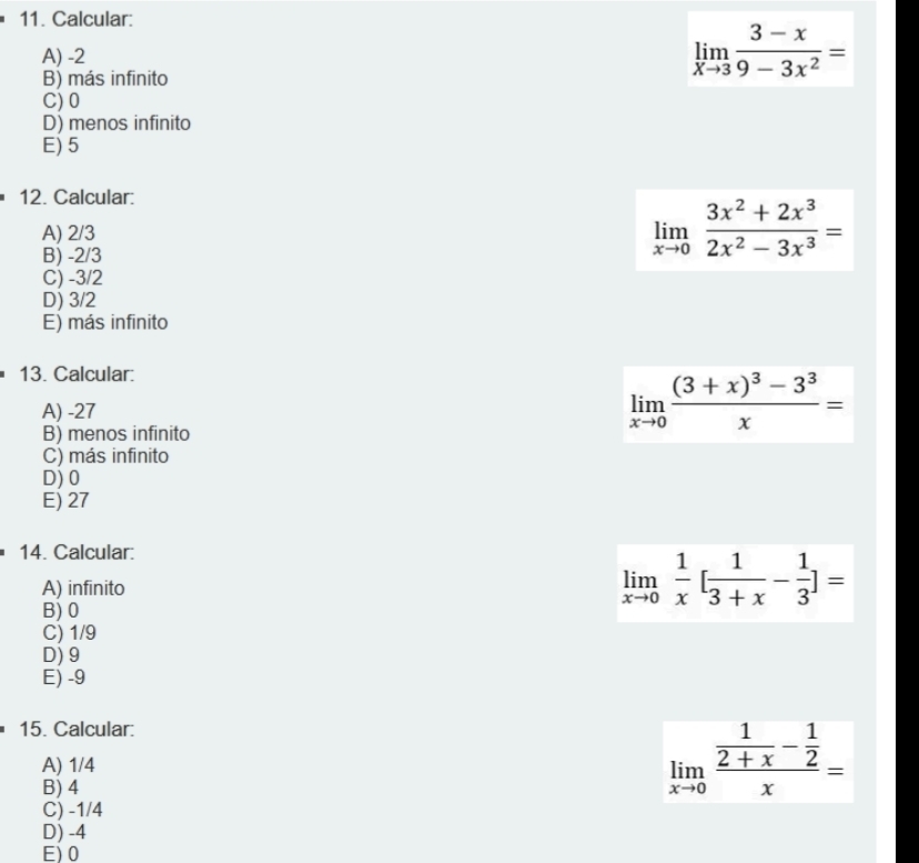 Calcular:
A) -2
B) más infinito
limlimits _xto 3 (3-x)/9-3x^2 =
C) 0
D) menos infinito
E) 5
12. Calcular:
A) 2/3
B) -2/3
limlimits _xto 0 (3x^2+2x^3)/2x^2-3x^3 =
C) -3/2
D) 3/2
E) más infinito
13. Calcular:
A) -27
B) menos infinito
limlimits _xto 0frac (3+x)^3-3^3x=
C) más infinito
D) 0
E) 27
14. Calcular:
A) infinito
B) 0
limlimits _xto 0 1/x [ 1/3+x - 1/3 ]=
C) 1/9
D) 9
E) -9
15. Calcular:
A) 1/4
B) 4
limlimits _xto 0frac  1/2+x - 1/2 x=
C) -1/4
D) -4
E) 0