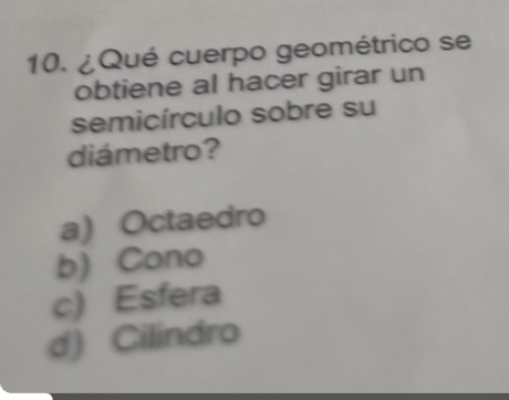 ¿Qué cuerpo geométrico se
obtiene al hacer girar un
semicírculo sobre su
diámetro?
a) Octaedro
b) Cono
c) Esfera
d) Cilindro