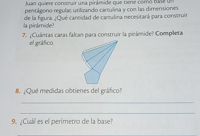 Juan quiere construir una pirámide que tiene como base un 
pentágono regular, utilizando cartulina y con las dimensiones 
de la figura. ¿Qué cantidad de cartulina necesitará para construir 
la pirámide? 
7. ¿Cuántas caras faltan para construir la pirámide? Completa 
el gráfico. 
8. ¿Qué medidas obtienes del gráfico? 
_ 
_ 
9. ¿Cuál es el perímetro de la base?