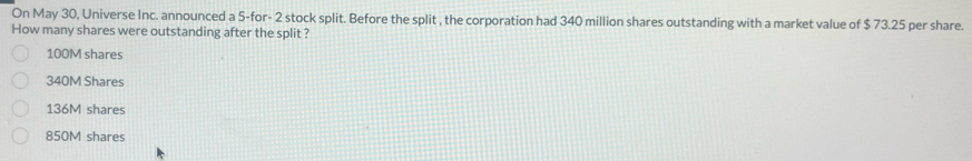 On May 30, Universe Inc. announced a 5 -for - 2 stock split. Before the split , the corporation had 340 million shares outstanding with a market value of $ 73.25 per share.
How many shares were outstanding after the split ?
100M shares
340M Shares
136M shares
850M shares