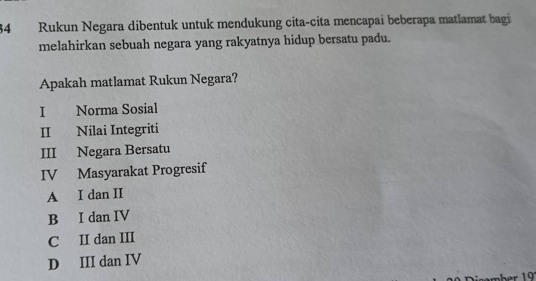 Rukun Negara dibentuk untuk mendukung cita-cita mencapai beberapa matlamat bagi
melahirkan sebuah negara yang rakyatnya hidup bersatu padu.
Apakah matlamat Rukun Negara?
I Norma Sosial
II Nilai Integriti
III Negara Bersatu
IV Masyarakat Progresif
A I dan II
B I dan IV
C II dan III
D III dan IV