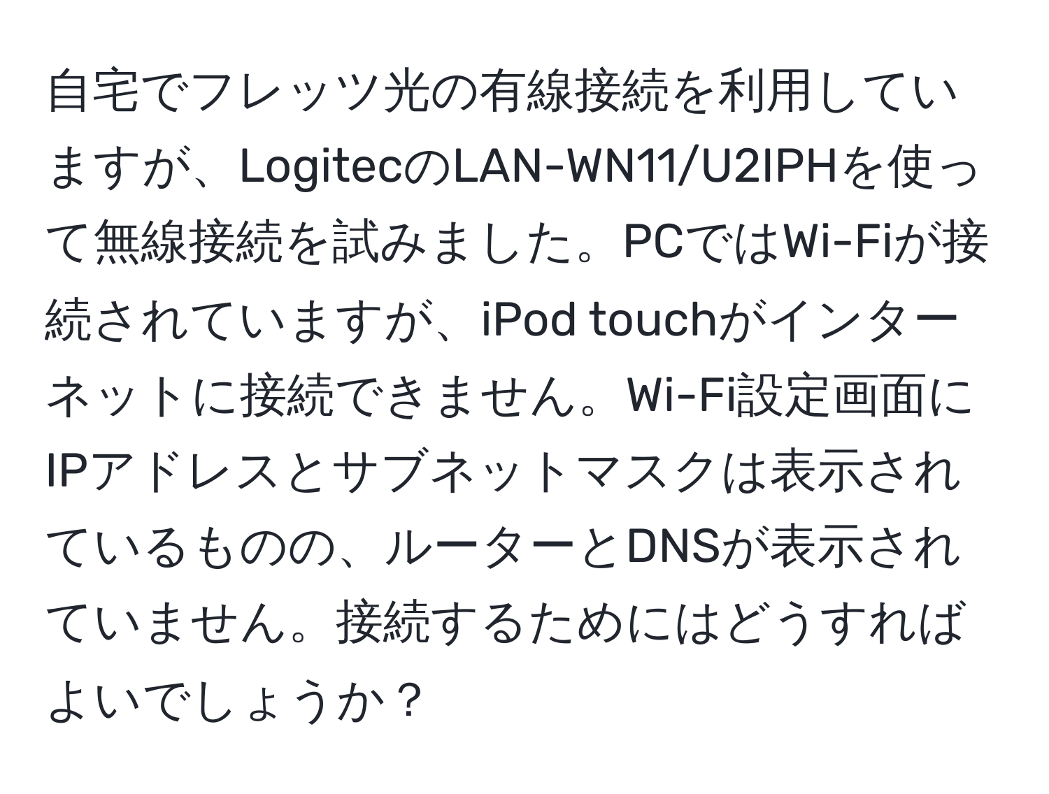 自宅でフレッツ光の有線接続を利用していますが、LogitecのLAN-WN11/U2IPHを使って無線接続を試みました。PCではWi-Fiが接続されていますが、iPod touchがインターネットに接続できません。Wi-Fi設定画面にIPアドレスとサブネットマスクは表示されているものの、ルーターとDNSが表示されていません。接続するためにはどうすればよいでしょうか？