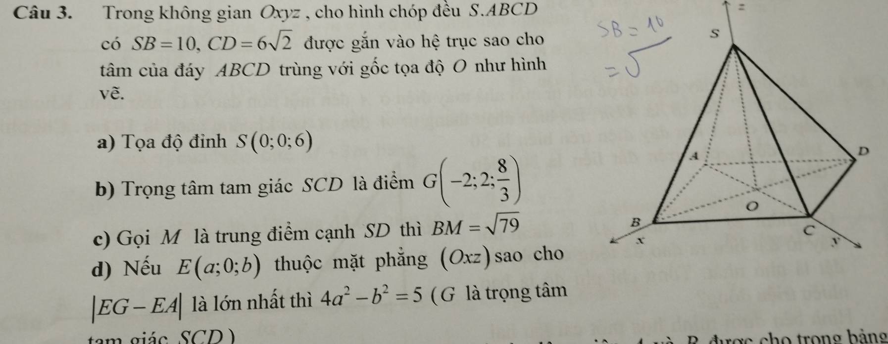 Trong không gian Oxyz , cho hình chóp đều S. ABCD
có SB=10, CD=6sqrt(2) được gắn vào hệ trục sao cho 
tâm của đáy ABCD trùng với gốc tọa độ O như hình 
về. 
a) Tọa độ đỉnh S(0;0;6)
b) Trọng tâm tam giác SCD là điểm G(-2;2; 8/3 )
c) Gọi M là trung điểm cạnh SD thì BM=sqrt(79)
d) Nếu E(a;0;b) thuộc mặt phẳng (Oxz)sao cho
|EG-EA| là lớn nhất thì 4a^2-b^2=5 ( G là trọng tâm 
tam giác SCD ) 
R được cho trong bảng