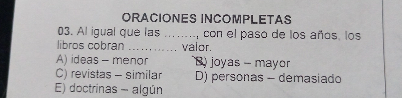 ORACIONES INCOMPLETAS
03. Al igual que las ....., con el paso de los años, los
libros cobran _valor.
A) ideas - menor B) joyas - mayor
C) revistas - similar D) personas - demasiado
E) doctrinas - algún