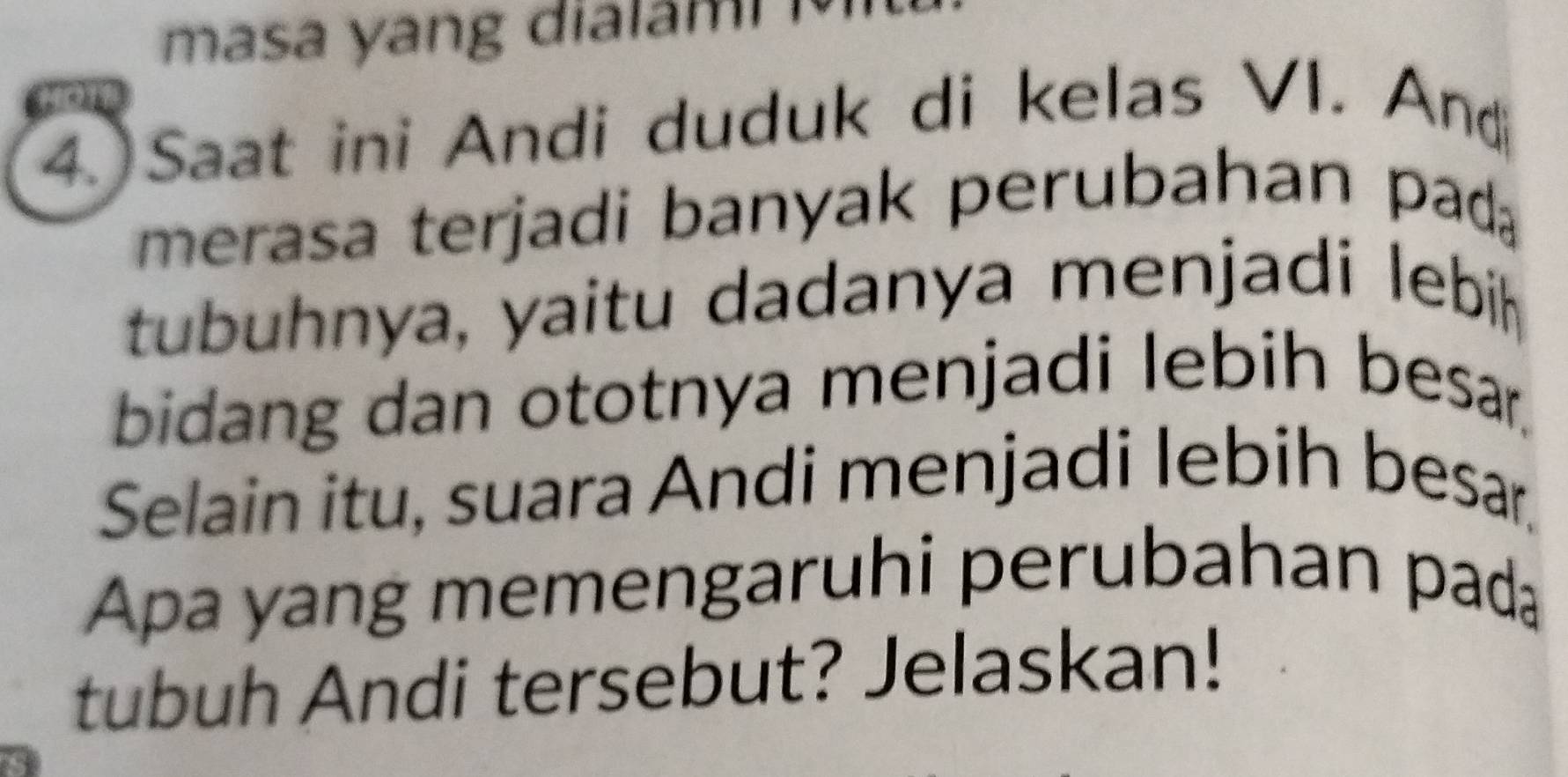 masa yang dialam i 
4. Saat ini Andi duduk di kelas VI. And 
merasa terjadi banyak perubahan pad 
tubuhnya, yaitu dadanya menjadi lebih 
bidang dan ototnya menjadi lebih besar. 
Selain itu, suara Andi menjadi lebih besa 
Apa yang memengaruhi perubahan pada 
tubuh Andi tersebut? Jelaskan!