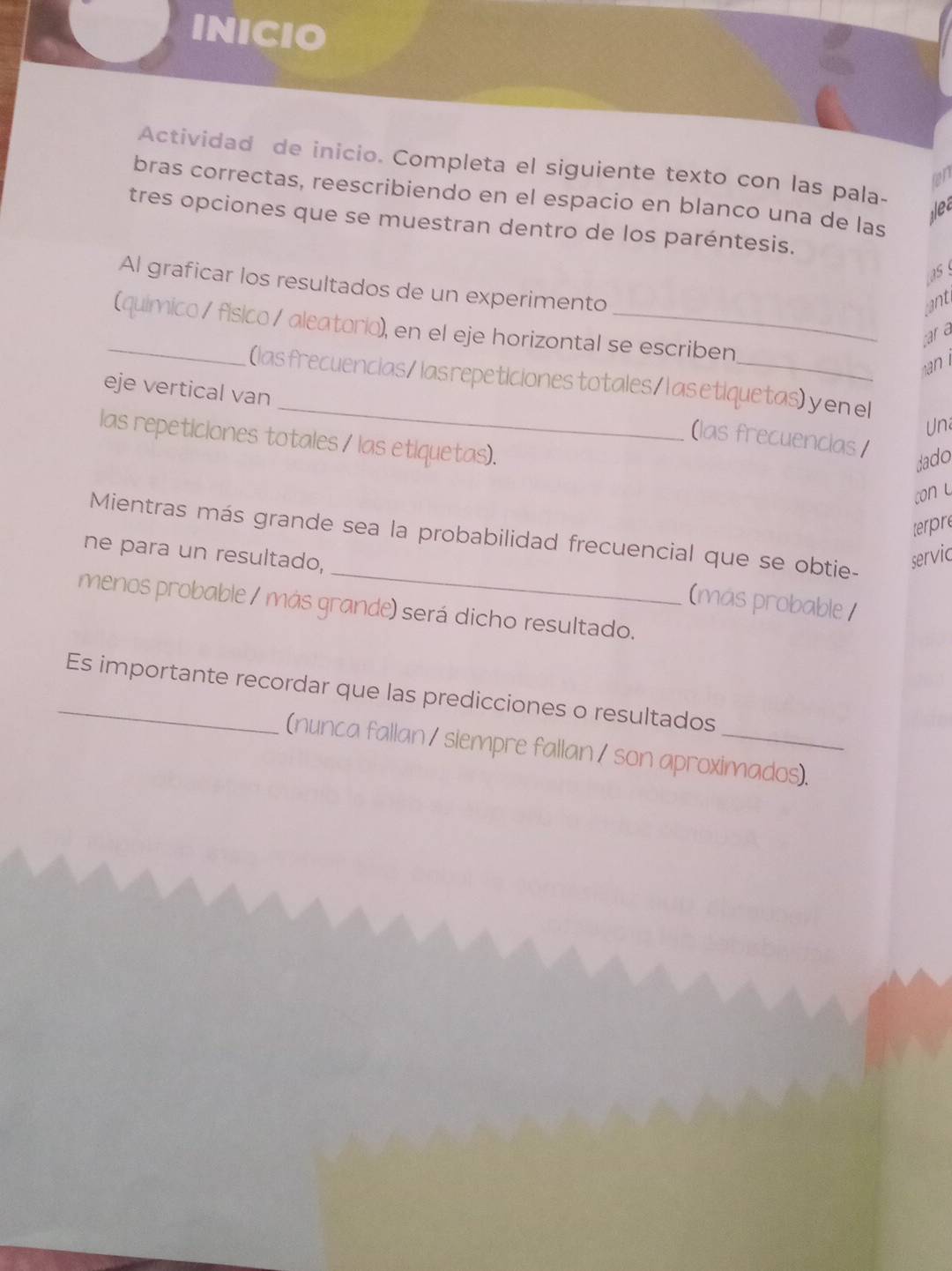 INICIO 
Actividad de inicio. Completa el siguiente texto con las pala- 
on 
bras correctas, reescribiendo en el espacio en blanco una de las 
jlec 
tres opciones que se muestran dentro de los paréntesis. 
as 
Al graficar los resultados de un experimento 
cant 
_(químico/ fisico / aleatorio), en el eje horizontal se escriben 
par a 
_ 
(las frecuencias/ las repeticiones totales/l as etiquetas) y en el 
eje vertical van 
Un 
(las frecuencias 
las repeticiones totales / las etiquetas). 
Jado 
con u 
terpre 
_ 
Mientras más grande sea la probabilidad frecuencial que se obtie- 
ne para un resultado, servic 
(más probable / 
menos probable / más grande) será dicho resultado. 
_Es importante recordar que las predicciones o resultados 
(nunca fallan / siempre fallan / son aproximados).