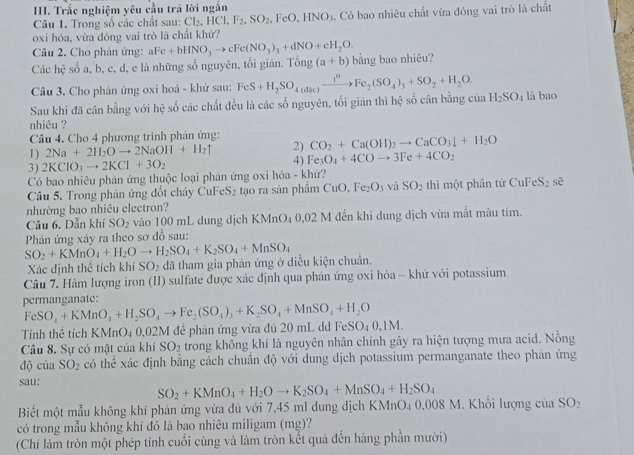 Trắc nghiệm yêu cầu trã lời ngắn
Câu 1. Trong số các chất sau: Cl_2,HCl,F_2,SO_2 FeO,HNO_3 4. Có bao nhiêu chất vừa đóng vai trò là chất
oxi hóa, vừa dóng vai trò là chất khử?
Câu 2. Cho phản ứng: aFe+bHNO_3to cFe(NO_3)_3+dNO+cH_2O.
Các hhat e số a, b, c, d, e là những số nguyên, tối giản. Tổng (a+b) bằng bao nhiêu?
Câu 3. Cho phản ứng oxi hoá - khử sau: FeS+H_2SO_4(dic)xrightarrow i^0Fe_2(SO_4)_3+SO_2+H_2O.
Sau khi đã cân bằng với hệ số các chất đều là các số nguyên, tối giản thì hệ số cân bằng của H_2SO_4 là bao
nhiêu ?
Câu 4. Cho 4 phương trình phản ứng:
1) 2Na+2H_2Oto 2NaOH+H_2uparrow 2) CO_2+Ca(OH)_2to CaCO_3downarrow +H_2O
3) 2KClO_3to 2KCl+3O_2 4) Fe_3O_4+4COto 3Fe+4CO_2
Có bao nhiêu phản ứng thuộc loại phản ứng oxi hóa - khử?
Câu 5. Trong phản ứng đốt cháy CuF S_2 tạo ra sản phầm CuO,Fe_2O_3 và SO_2 thì một phân từ CuFeS_2 sè
nhường bao nhiêu electron?
Câu 6. Dẫn khí SO_2 vào 100 mL dung dịch KMnO₄ 0,02 N M đến khi dung dịch vừa mất màu tím.
Phản ứng xảy ra theo sơ đồ sau:
SO_2+KMnO_4+H_2Oto H_2SO_4+K_2SO_4+MnSO_4
Xác định thể tích khí SO_2 đã tham gia phản ứng ở diều kiện chuẩn.
Câu 7. Hàm lượng iron (II) sulfate được xác định qua phản ứng oxi hóa - khữ với potassium
permanganate:
FeSO_4+KMnO_4+H_2SO_4to Fe_2(SO_4)_3+K_2SO_4+MnSO_4+H_2O
Tính thể tích KN MnO4 0,02M để phản ứng vừa đủ 20 mL dd FeSO_40,1M.
Câu 8. Sự có mặt của khí SO_2 trong không khí là nguyên nhân chính gây ra hiện tượng mưa acid. Nồng
độ của SO_2 có thể xác định bằng cách chuân độ với dung dịch potassium permanganate theo phản ứng
sau:
SO_2+KMnO_4+H_2Oto K_2SO_4+MnSO_4+H_2SO_4
Biết một mẫu không khí phản ứng vừa dủ với 7,45 ml dung dịch KMnO4 0,008 M. Khối lượng của SO_2
có trong mẫu không khí đó là bao nhiêu miligam (mg)?
(Chi làm tròn một phép tính cuối cùng và làm tròn kết quả đến hàng phần mười)