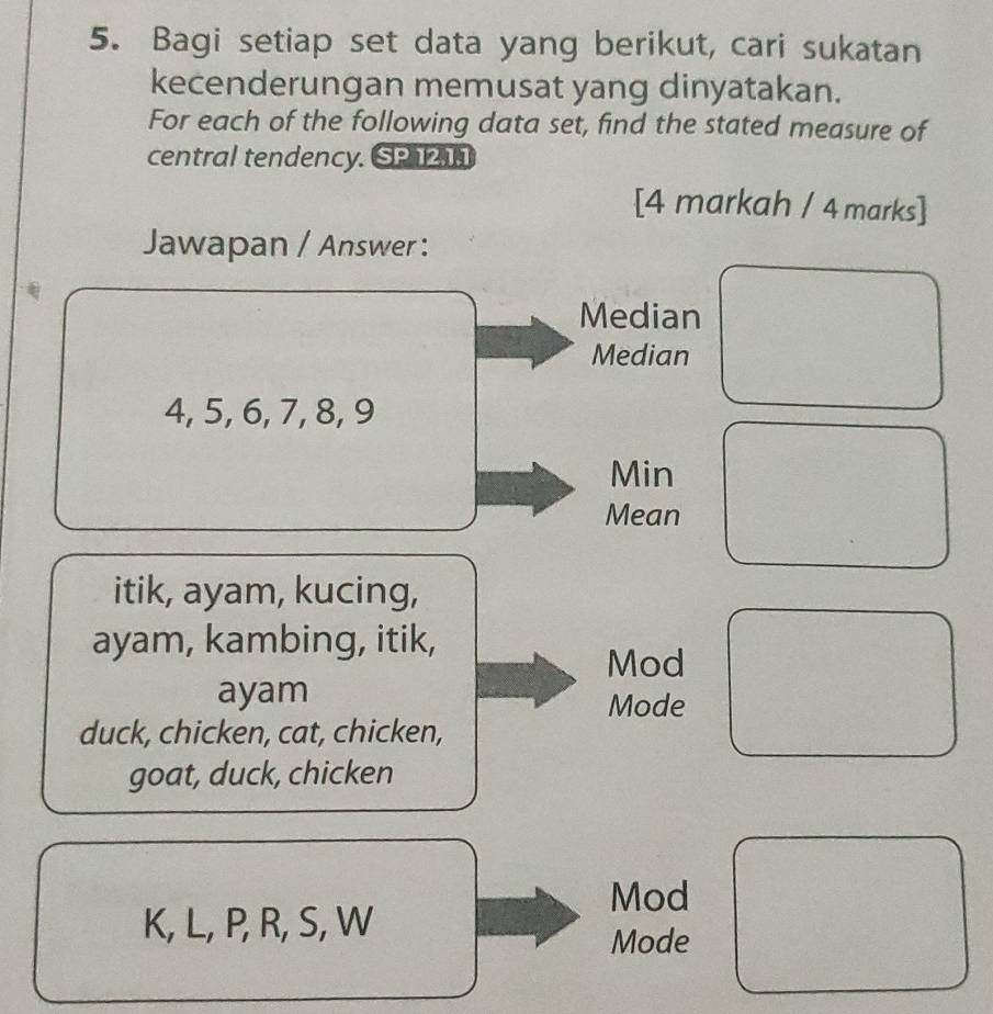 Bagi setiap set data yang berikut, cari sukatan
kecenderungan memusat yang dinyatakan.
For each of the following data set, find the stated measure of
central tendency. SP 1211
[4 markah / 4 marks]
Jawapan / Answer :
Median
Median
4, 5, 6, 7, 8, 9
Min
Mean
itik, ayam, kucing,
ayam, kambing, itik,
Mod
ayam
Mode
duck, chicken, cat, chicken,
goat, duck, chicken
Mod
K, L, P, R, S, W
Mode