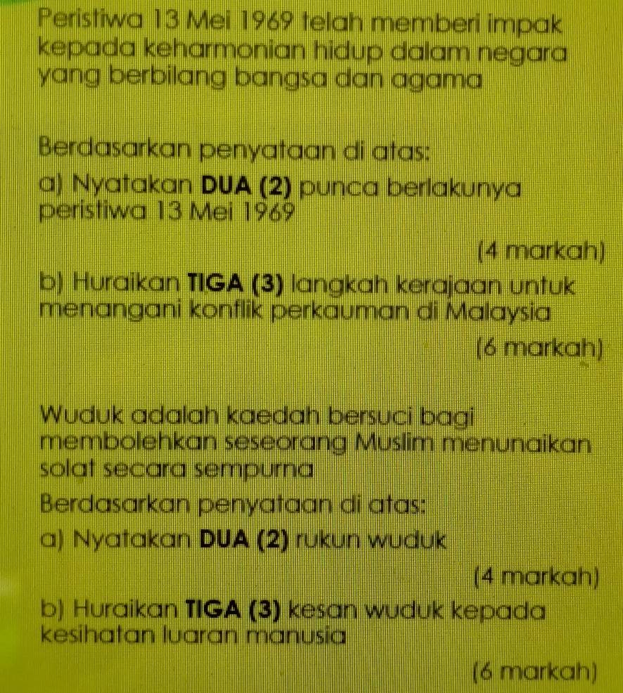 Peristiwa 13 Mei 1969 telah memberi impak 
kepada keharmonian hidup dalam negara 
yang berbilang bangsa dan agama 
Berdasarkan penyataan di atas: 
a) Nyatakan DUA (2) punca berlakunya 
peristiwa 13 Mei 1969 
(4 markah) 
b) Huraikan TIGA (3) langkah kerajaan untuk 
menangani konflik perkauman di Malaysia 
(6 markah) 
Wuduk adalah kaedah bersuci bagi 
membolehkan seseorang Muslim menunaikan 
solat secara sempurna 
Berdasarkan penyataan di atas: 
a) Nyatakan DUA (2) rukun wuduk 
(4 markah) 
b) Huraikan TIGA (3) kesan wuduk kepada 
kesihatan luaran manusia 
(6 markah)