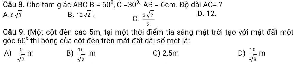 Cho tam giác ABC B=60°, C=30° , AB=6cm. Độ dài AC= ?
A. 6sqrt(3) B. 12sqrt(2). D. 12.
C.  3sqrt(2)/2 
Câu 9. (Một cột đèn cao 5m, tại một thời điểm tia sáng mặt trời tạo với mặt đất một
góc 60° thì bóng của cột đèn trên mặt đất dài số mét là:
A)  5/sqrt(2) m B)  10/sqrt(2) m C) 2,5m D)  10/sqrt(3) m