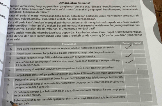 Dimana atau Di mana? 
g per Apakah kamu sering bingung penulisan yang benar ‘dimana’ atau ‘di mana’? Penulisan yang benar adalah 
di mana'. Kalau penulisan ‘dimakan’ atau ‘di makan', manakah yang tepat? Penulisan yang benar adalah 
dimakan'. Mengapa demikian? 
ung 
Kata ‘di’ pada 'di mana’ merupakan kata depan. Kata depan berfungsi untuk menyatakan tempat, arah 
asal atau tujuan, pelaku, alat, sebab-akibat, hal, dan perbandingan. 
Kata 'di’ pada kata ‘dimakan' merupakan imbuhan, Imbuhan 'di' mengubah makna pada kata dasar 'makan' . 
Sebelum diberi imbuhan ‘di’, ‘makan’ berarti memasukkan sesuatu ke dalam mulut, mengunyahnya, lalu 
menelannya. Setelah diberi imbuhan 'di’, maknanya menjadi pasif. 
Kamu sudah memahami perbedaan kata depan dan kata berimbuhan. Kamu dapat berlatih menentukan 
kata depan dan kata berimbuhan yang tepat. Berilah tanda centang (√) pada penulisan yang benar 
ngan baik.