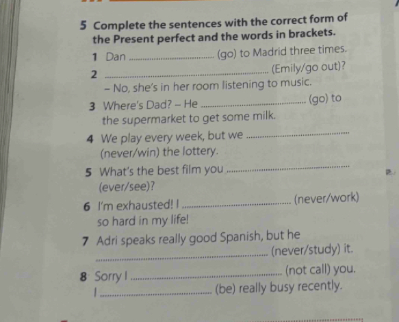 Complete the sentences with the correct form of 
the Present perfect and the words in brackets. 
1 Dan _(go) to Madrid three times. 
_2 
(Emily/go out)? 
- No, she’s in her room listening to music. 
3 Where's Dad? - He _(go) to 
the supermarket to get some milk. 
4 We play every week, but we_ 
(never/win) the lottery. 
5 What's the best film you 
_ 
(ever/see)? 
6 I'm exhausted! I _(never/work) 
so hard in my life! 
7 Adri speaks really good Spanish, but he 
_ 
(never/study) it. 
8 Sorry I _(not call) you. 
_(be) really busy recently.