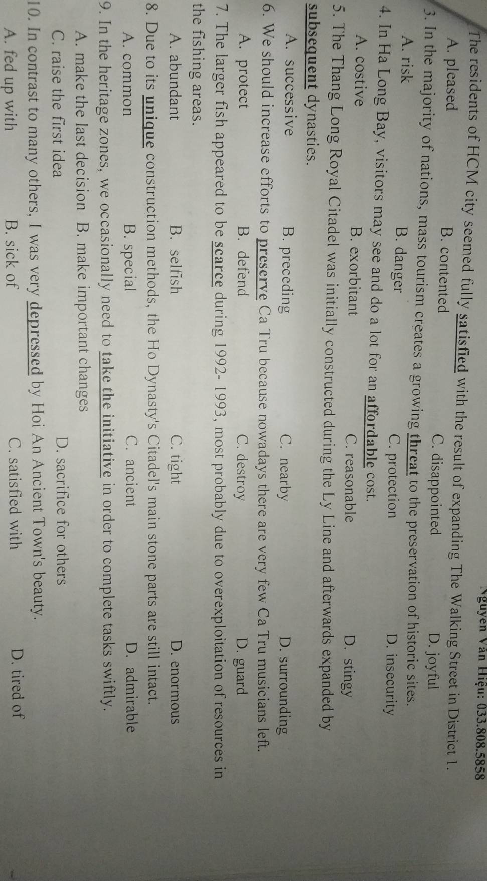Nguyen Văn Hiệu: 033.808.5858
The residents of HCM city seemed fully satisfied with the result of expanding The Walking Street in District 1.
A. pleased B. contented
C. disappointed D. joyful
3. In the majority of nations, mass tourism creates a growing threat to the preservation of historic sites.
A. risk B. danger D. insecurity
C. protection
4. In Ha Long Bay, visitors may see and do a lot for an affordable cost.
A. costive B. exorbitant C. reasonable D. stingy
5. The Thang Long Royal Citadel was initially constructed during the Ly Line and afterwards expanded by
subsequent dynasties.
A. successive B. preceding C. nearby D. surrounding
6. We should increase efforts to preserve Ca Tru because nowadays there are very few Ca Tru musicians left.
A. protect B. defend C. destroy D. guard
7. The larger fish appeared to be scarce during 1992-1993, most probably due to overexploitation of resources in
the fishing areas.
A. abundant B. selfish C. tight D. enormous
8. Due to its unique construction methods, the Ho Dynasty's Citadel's main stone parts are still intact.
A. common B. special C. ancient D. admirable
9. In the heritage zones, we occasionally need to take the initiative in order to complete tasks swiftly.
A. make the last decision B. make important changes
C. raise the first idea D. sacrifice for others
10. In contrast to many others, I was very depressed by Hoi An Ancient Town's beauty.
A. fed up with B. sick of C. satisfied with D. tired of