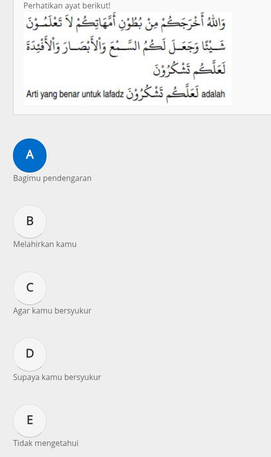 Perhatikan ayat berikut!
S y é d 

sXi
Arti yang benar untuk lafadz ____ ___ adalah
A
Bagimu pendengaran
B
Melahirkan kamu
C
Agar kamu bersyukur
D
Supaya kamu bersyukur
E
Tidak mengetahui