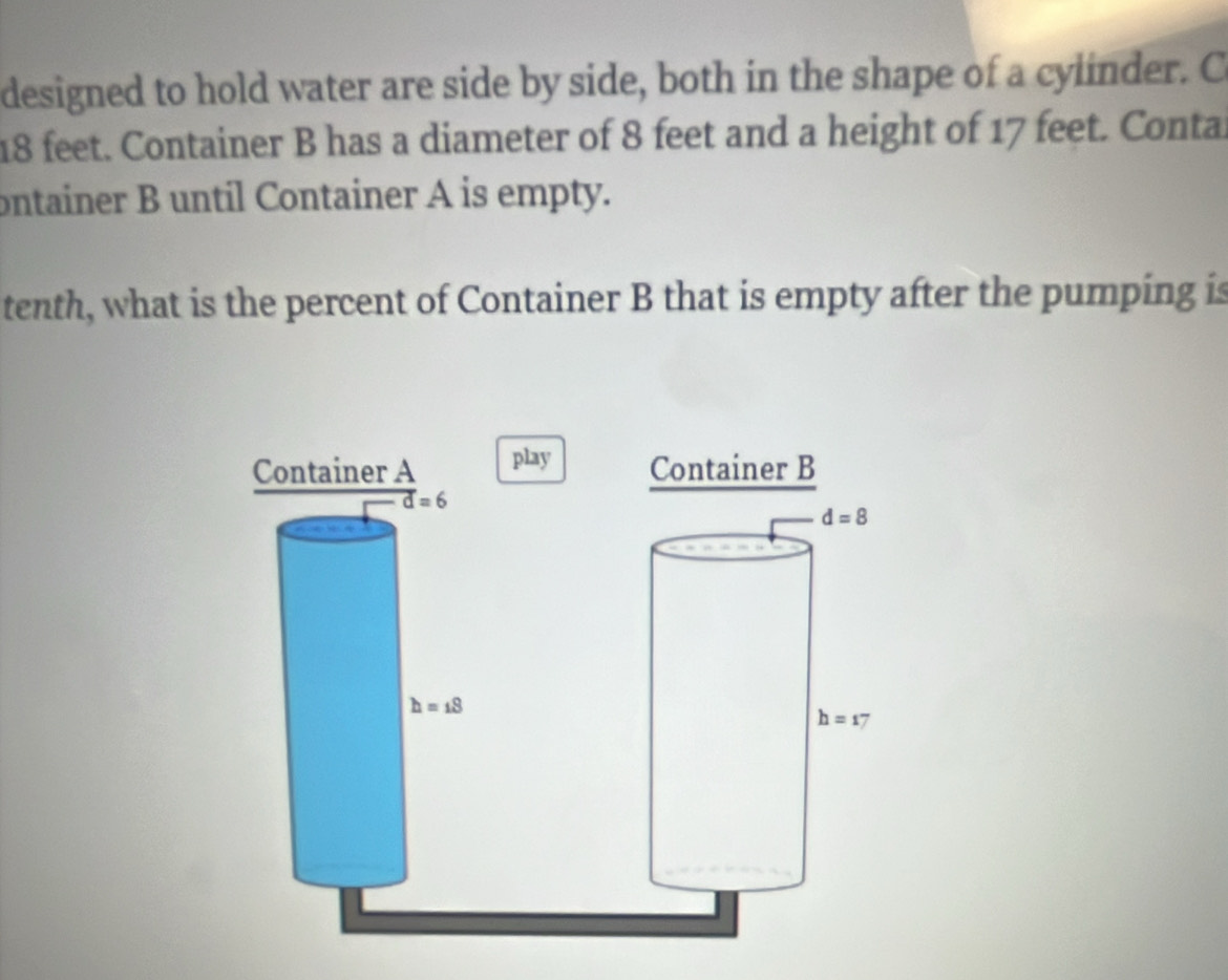 designed to hold water are side by side, both in the shape of a cylinder. C
18 feet. Container B has a diameter of 8 feet and a height of 17 feet. Conta
ontainer B until Container A is empty.
tenth, what is the percent of Container B that is empty after the pumping is