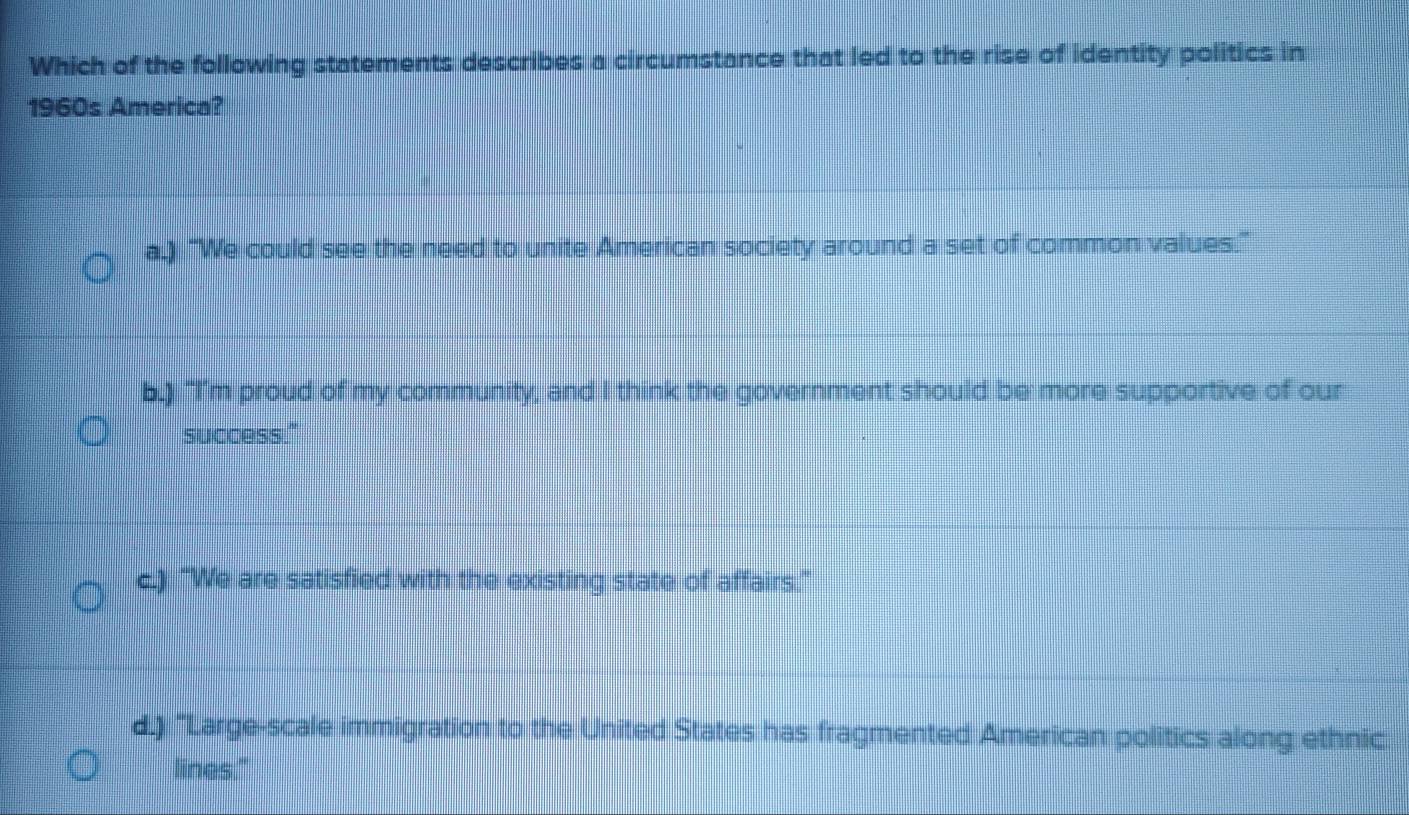 Which of the following statements describes a circumstance that led to the rise of identity politics in
1960s America?
a.) "We could see the need to unite American society around a set of common values."
b.) "I'm proud of my community, and I think the government should be more supportive of our
success."
c.) "We are satisfied with the existing state of affairs."
d.) "Large-scale immigration to the United States has fragmented American politics along ethnic
lines."