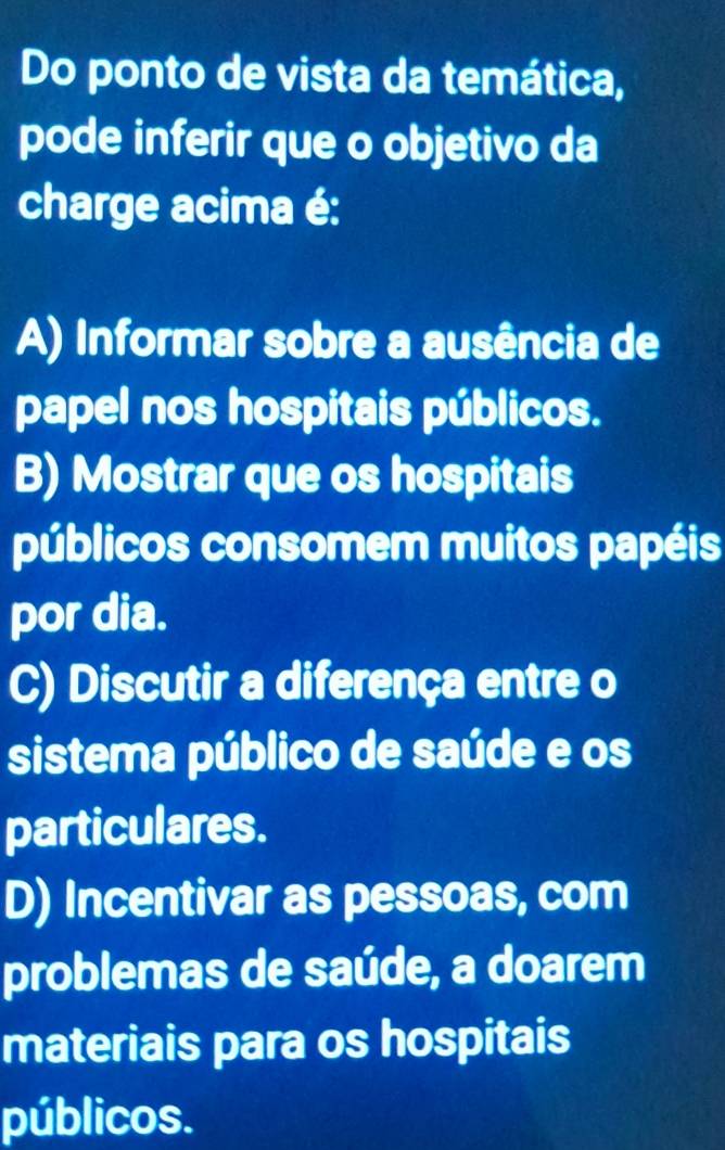 Do ponto de vista da temática,
pode inferir que o objetivo da
charge acima é:
A) Informar sobre a ausência de
papel nos hospitais públicos.
B) Mostrar que os hospitais
públicos consomem muitos papéis
por dia.
C) Discutir a diferença entre o
sistema público de saúde e os
particulares.
D) Incentivar as pessoas, com
problemas de saúde, a doarem
materiais para os hospitais
públicos.