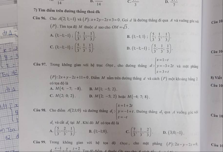 14
B. overline 14
D.
C. frac 3 frac 7
7) Tìm điểm trên đường thẳng thoả đk
Câu 96. Cho A(2;1;-1) và (P):x+2y-2z+3=0. Gọi đ là đường thắng đi qua A và vuông góc với Câu 10.
(P) . Tìm tọa độ M thuộc đ sao cho OM=sqrt(3).
A. (1;-1;-1);( 5/3 ; 1/3 ;- 1/3 ). (1;-1;1);( 5/3 ; 1/3 ;- 1/3 ).
B.
C. (1;-1;-1);( 5/3 ; 1/3 ; 1/3 ). (1;-1;-1);( 5/3 ;- 1/3 ; 1/3 ).
D.
Câu 10
Câu 97. Trong không gian với hệ trục Oxyz , cho đường thắng d:beginarrayl x=1-t y=-3+2t z=3+tendarray. và mặt phāng
(P): 2x+y-2z+11=0 Điểm M nằm trên đường thẳng đ và cách (P) một khoảng bằng 2 8) Viết
có tọa độ là Câu 10
A. M(4;-7;-8). B. M(1;-5;2).
C. M(2;0;2). D. M(2;-5;2) hoặc M(-4;7;8).
Câu 98. Cho điểm A(2;1;0) và đường thắng d_1:beginarrayl x=1+2t y=-1+t z=-tendarray.. Đường thắng d_2 qua A vuông góc với Câu 10
a_1 và cất đ
B tại M . Khi đó Mô có tọa độ là
A. ( 5/3 ;- 2/3 ;- 1/3 ). B. (1;-1;0). C. ( 7/3 ;- 1/3 ;- 2/3 ). D. (3;0;-1).
Câu 99. Trong không gian với hệ tọa độ Oxyz , cho mặt phẳng (P): 2x-y-2z=0, Câu 10
d : frac x-1=frac y=frac z+2 Toa đô điểm 4 thuộn Or sao