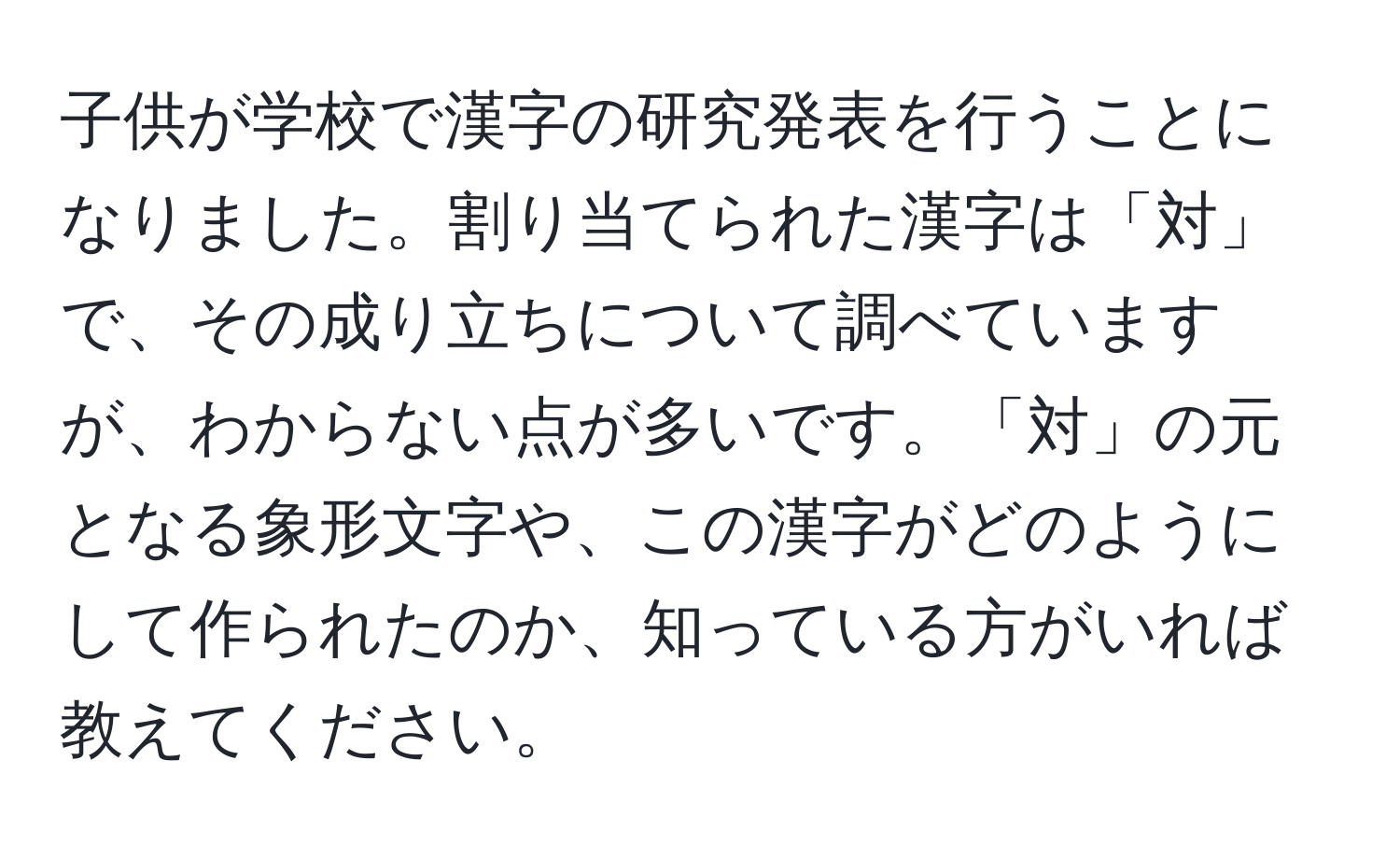 子供が学校で漢字の研究発表を行うことになりました。割り当てられた漢字は「対」で、その成り立ちについて調べていますが、わからない点が多いです。「対」の元となる象形文字や、この漢字がどのようにして作られたのか、知っている方がいれば教えてください。