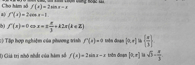 oi câu, th sinh chộn dùng hoặc sai. 
Cho hàm số f(x)=2sin x-x
a) f'(x)=2cos x-1. 
b) f'(x)=0Leftrightarrow x=±  π /3 +k2π (k∈ Z)
c) Tập hợp nghiệm của phương trình f'(x)=0 trên đoạn [0;π ] là   π /3 . 
() Giá trị nhỏ nhất của hàm số f(x)=2sin x-x trên đoạn [0;π ] là sqrt(3)- π /3 .