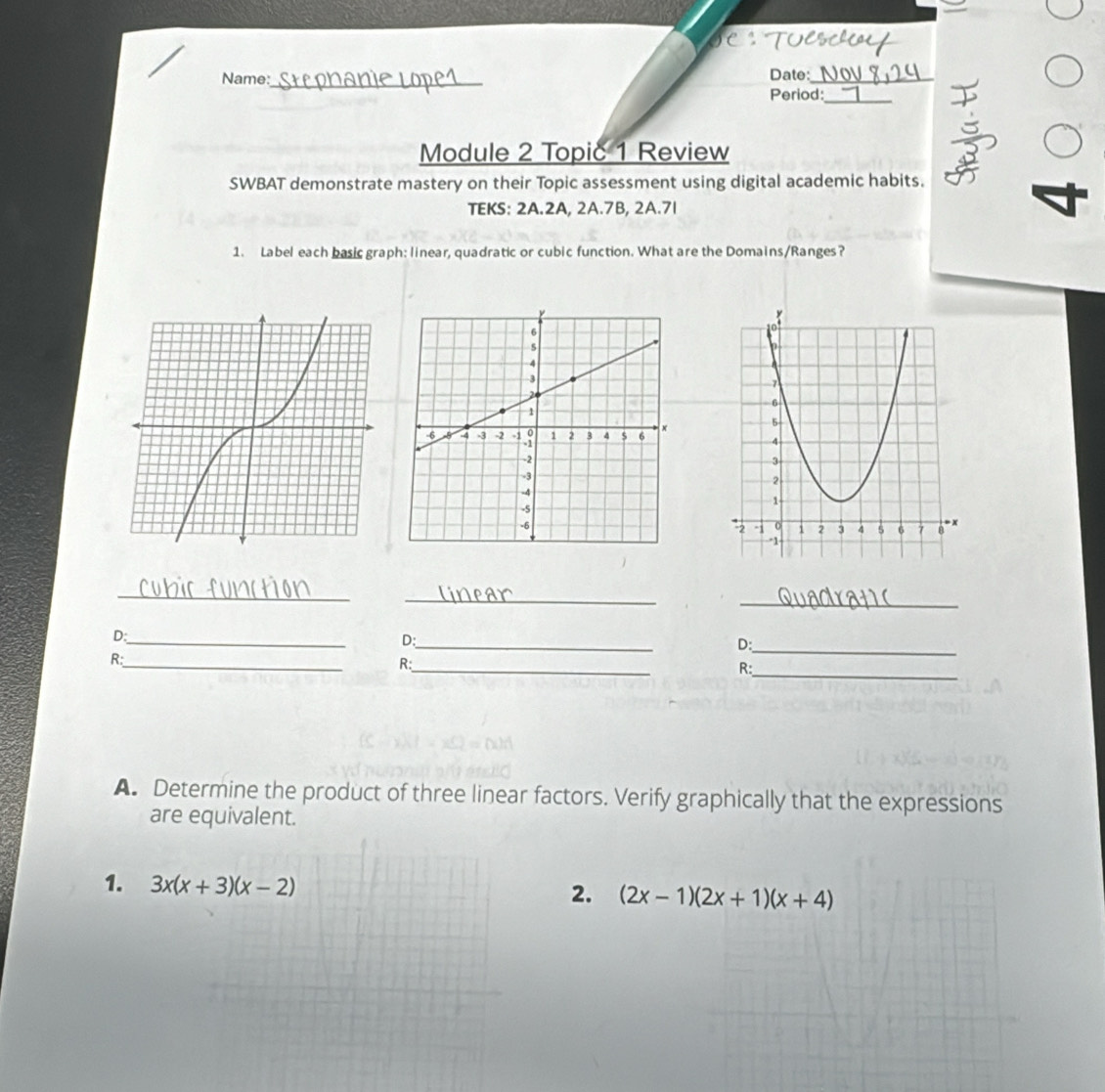 Name:_ Date:_
Period:_
Module 2 Topic 1 Review
SWBAT demonstrate mastery on their Topic assessment using digital academic habits.
TEKS: 2A.2A, 2A.7B, 2A.71
1. Label each basic graph: linear, quadratic or cubic function. What are the Domains/Ranges?
_
_
_
_
_
D:
D:
D:_
_
_
_
R:
R:
R:
A. Determine the product of three linear factors. Verify graphically that the expressions
are equivalent.
1. 
2.