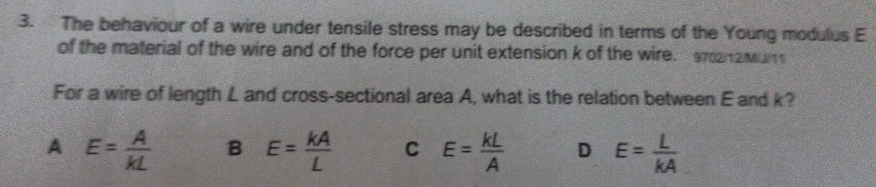 The behaviour of a wire under tensile stress may be described in terms of the Young modulus E
of the material of the wire and of the force per unit extension k of the wire. 9722Mum
For a wire of length L and cross-sectional area A, what is the relation between E and k?
A E= A/kL 
B E= kA/L 
C E= kL/A 
D E= L/kA 