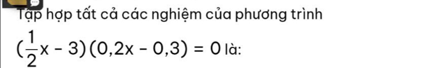 Tập hợp tất cả các nghiệm của phương trình
( 1/2 x-3)(0,2x-0,3)=0 là: