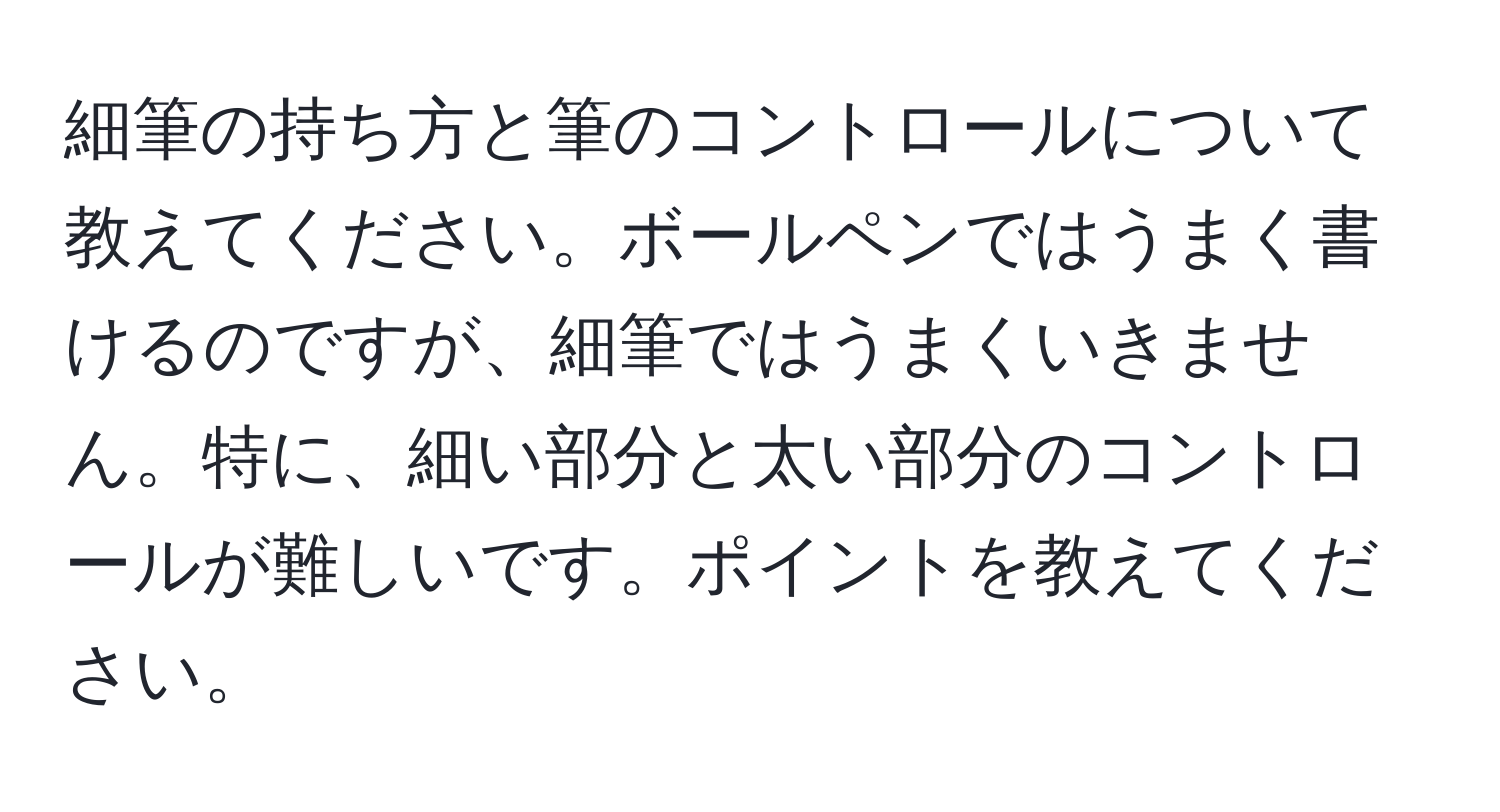 細筆の持ち方と筆のコントロールについて教えてください。ボールペンではうまく書けるのですが、細筆ではうまくいきません。特に、細い部分と太い部分のコントロールが難しいです。ポイントを教えてください。