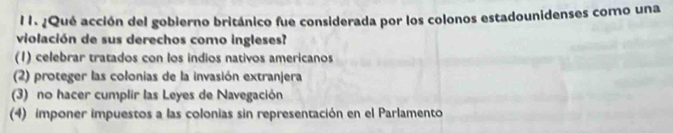 ¿Qué acción del gobierno británico fue considerada por los colonos estadounidenses como una
violación de sus derechos como ingleses?
(1) celebrar tratados con los indios nativos americanos
(2) proteger las colonias de la invasión extranjera
(3) no hacer cumplir las Leyes de Navegación
(4) imponer impuestos a las colonias sin representación en el Parlamento