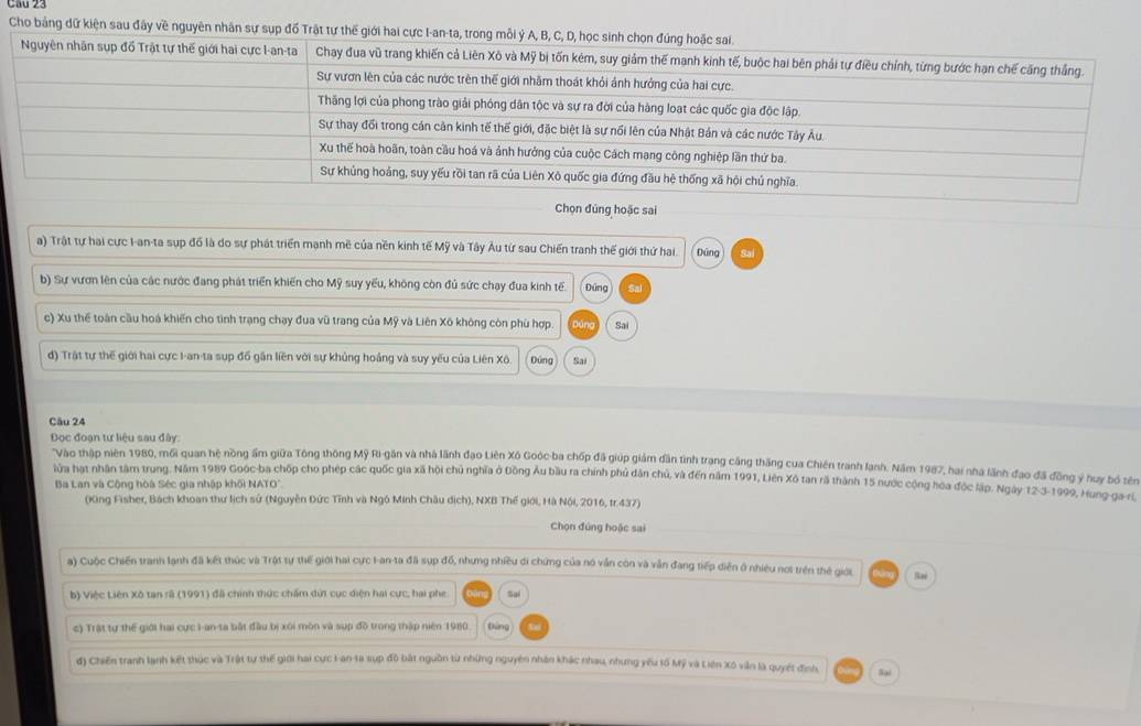 Cho bảng dữ kiện sau đây về nguyên nhân sự sụp đồ Trật tự thế 
Chọn đủng hoặc sai
a) Trật tự hai cực I-an-ta sụp đồ là do sự phát triển mạnh mẽ của nền kinh tế Mỹ và Tây Âu từ sau Chiến tranh thế giới thứ hai Đứng Sa
b) Sự vươn lên của các nước đang phát triển khiến cho Mỹ suy yếu, không còn đủ sức chạy đua kinh tế. Dứng Ral
c) Xu thể toàn cầu hoá khiến cho tình trạng chạy đua vũ trang của Mỹ và Liên Xô không còn phù hợp. Sai
d) Trật tự thế giới hai cực I-an-ta sup đồ gần liền với sự khủng hoảng và suy yếu của Liên Xô. Đứng Sai
Câu 24
Đọc đoạn tư liệu sau đây:
'Vào thập niên 1980, mối quan hệ nồng ấm giữa Tông thông Mỹ Ri-gân và nhà lãnh đạo Liên Xô Goóc ba chốp đã giúp giám dân tình trang cảng thăng cua Chiên tranh lanh. Năm 1987, hai nhà lãnh đạo đã đồng ý huy bố tên
lửa hạt nhân tâm trung. Năm 1989 Goóc-ba chốp cho phép các quốc gia xã hội chủ nghĩa ở Đồng Âu bầu ra chính phủ dân chủ, và đến năm 1991, Liên Xô tan rã thành 15 nước cộng hoa độc lập. Ngày 12-3-1999, Hung-ga- ri
Ba Lan và Cộng hòa Séc gia nhập khối NATO".
(King Fisher, Bách khoan thư lịch sứ (Nguyễn Đức Tĩnh và Ngô Minh Châu dịch), NXB Thế giới, Hà Nội, 2016, tr.437)
Chọn đúng hoặc sai
#) Cuộc Chiến tranh lạnh đã kết thúc và Trật tự thế giới hai cực I-an-ta đã sụp đổ, nhưng nhiều di chứng của nó vẫn còn và vẫn đang tiếp diễn ở nhiều not trên thẻ giới
b) Việc Liên Xô tan rã (1991) đã chính thức chẩm dứi cục diện hai cực, hai phe Sai
c) Trật tự thế giới hai cực I-an-ta bắt đầu bị xôi mòn và sup đồ trong thập niên 1980. Dung
đ) Chiến tranh lạnh kết thúc và Trật tự thế giới hai cực Lan-ta sụp đô bắt nguồn từ những nguyên nhân khác nhau, nhưng yếu tố Mỹ và Liên Xô vẫn là quyết đình. Sai