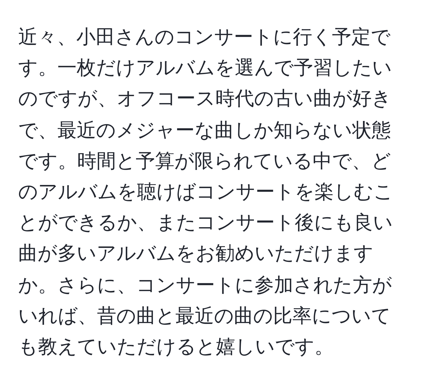 近々、小田さんのコンサートに行く予定です。一枚だけアルバムを選んで予習したいのですが、オフコース時代の古い曲が好きで、最近のメジャーな曲しか知らない状態です。時間と予算が限られている中で、どのアルバムを聴けばコンサートを楽しむことができるか、またコンサート後にも良い曲が多いアルバムをお勧めいただけますか。さらに、コンサートに参加された方がいれば、昔の曲と最近の曲の比率についても教えていただけると嬉しいです。