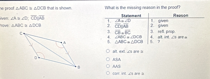 he proof △ ABC≌ △ DCB that is shown. What is the missing reason in the proof?
liven: ∠ A≌ ∠ D; overline CDbeginvmatrix endvmatrix overline AB
Statement Reason
1. ∠ A≌ ∠ D 1. given
Prove: △ ABC≌ △ DCB 2. overline CD||overline AB 2. given
3. overline CB≌ overline BC 3. refl. prop.
4. ∠ ABC≌ ∠ DCB 4. alt int ∠ s are ≌
5. △ ABC≌ △ DCB 5.？
alt. ext. ∠ s are ≌
ASA
AAS
corr. int. ∠ s are ≌