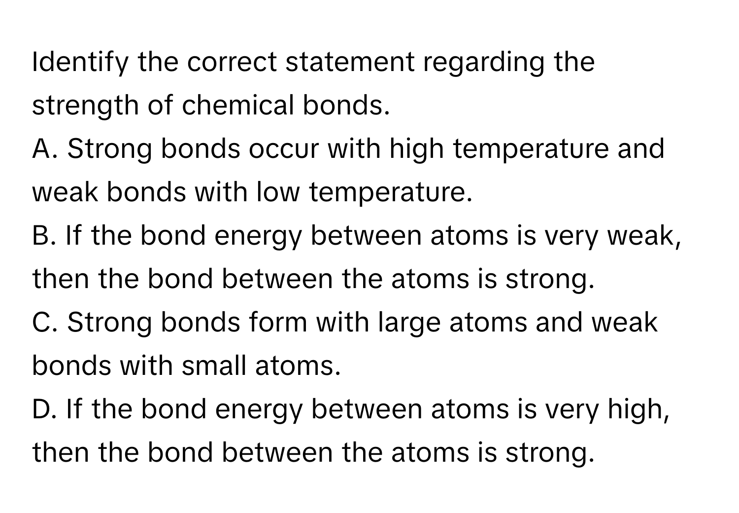 Identify the correct statement regarding the strength of chemical bonds.

A. Strong bonds occur with high temperature and weak bonds with low temperature.
B. If the bond energy between atoms is very weak, then the bond between the atoms is strong.
C. Strong bonds form with large atoms and weak bonds with small atoms.
D. If the bond energy between atoms is very high, then the bond between the atoms is strong.