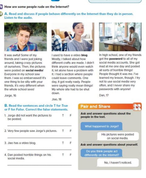 How are some people rude on the Internet?
A. Read and discuss if people behave differently on the Internet than they do in person.
Listen to the audio.
It was awful! Some of my I used to have a video blog In high school, one of my friends
got the password to all of my
friends and I were just joking Mostly, I talked about how social media accounts. She got
around, taking crazy pictures different crafts are made. I didn't
of ourselves. Then, the pictures think anyone would even watch mad at me one day and posted
were posted on social media it, let alone have a problem with all sorts of horrible things!
Everyone in my school saw It. I had a section where people People thought it was me. I've
them. I was so embarrassed! It's could leave comments. One learned my lesson, though. I try
one thing to be silly with your day, it got really nasty. People not to use social media very
friends. It's very different when were saying really mean things! often, and I never share my
the whole school sees! My whole site had to be shut passwords with anyone!
Jorge, 16 down. Dan, 17
Jlao, 18
B. Read the sentences and circle T for True
or F for False. Correct the false statements. Pair and Share
1. Jorge did not want the pictures to T F people in the text. Ask and answer questions about the
be posted.
_
What happened to Jorge?
2. Very few people saw Jorge's pictures. T F
_
His pictures were posted
on social media.
3. Jiao has a video blog. T F Ask and answer questions about yourself.
_
Do you think people act
4. Dan posted horrible things on his F differently on the internet?
social media.
_
No, I haven't noticed.
