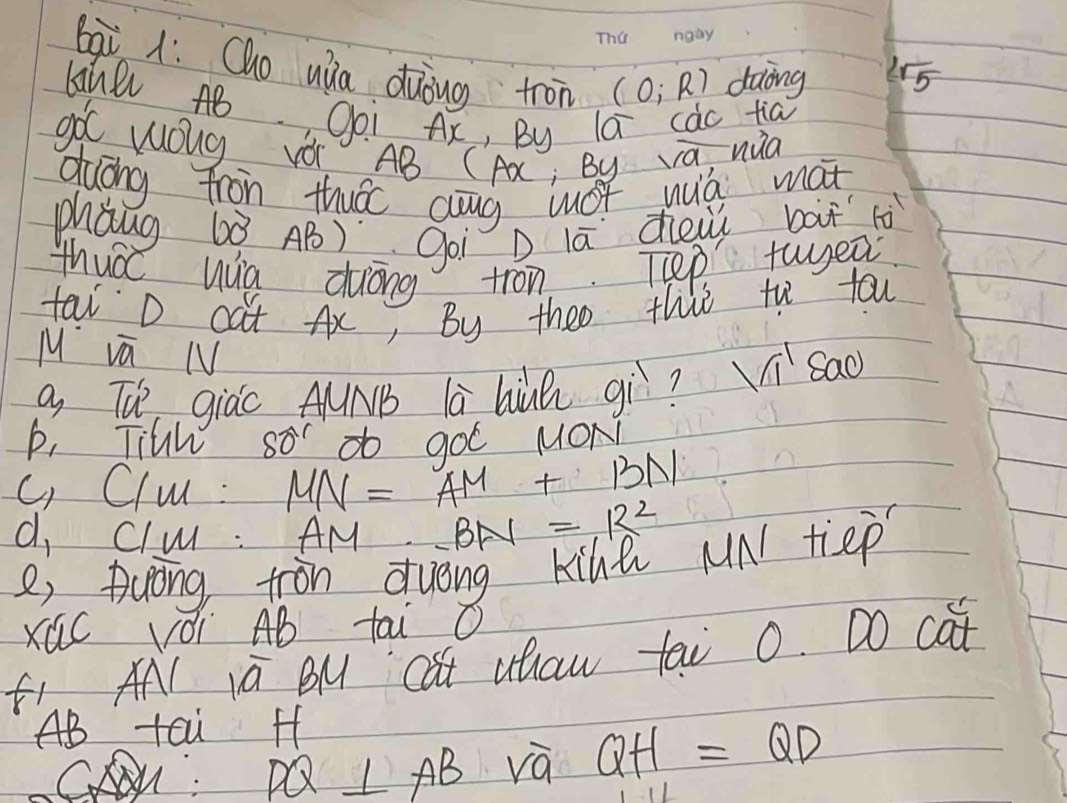 bqi 1: Qho ua duòng tron (0;R) daing  2sqrt(5)/5 
Canl AB Ooi Ax, By la càc tia 
g wolg Vo AB ( A; By a, nua 
duáng tron thuác aug wOt wuò mat 
phǒng 6ò AB) goi Dlā dheui bàt tò 
thuá hua duóng tron. Tep twea 
tal D cat Ax, By theo this th tou 
M va N 
a Th giào AµNB lā hiuà gì? sqrt 1^(1 Sad 
p, Titw so^r) gOC MOND 
c Clu : MN=AM+BN
d Clu: AM ∴ BN=R^2
8, Duong ton duóng kihe MN tiep 
Xúc vói AB tai O 
fi AN iú BM cat uhaw tai 0. DO cat
AB tai ff
⊥ AB và QH=QD