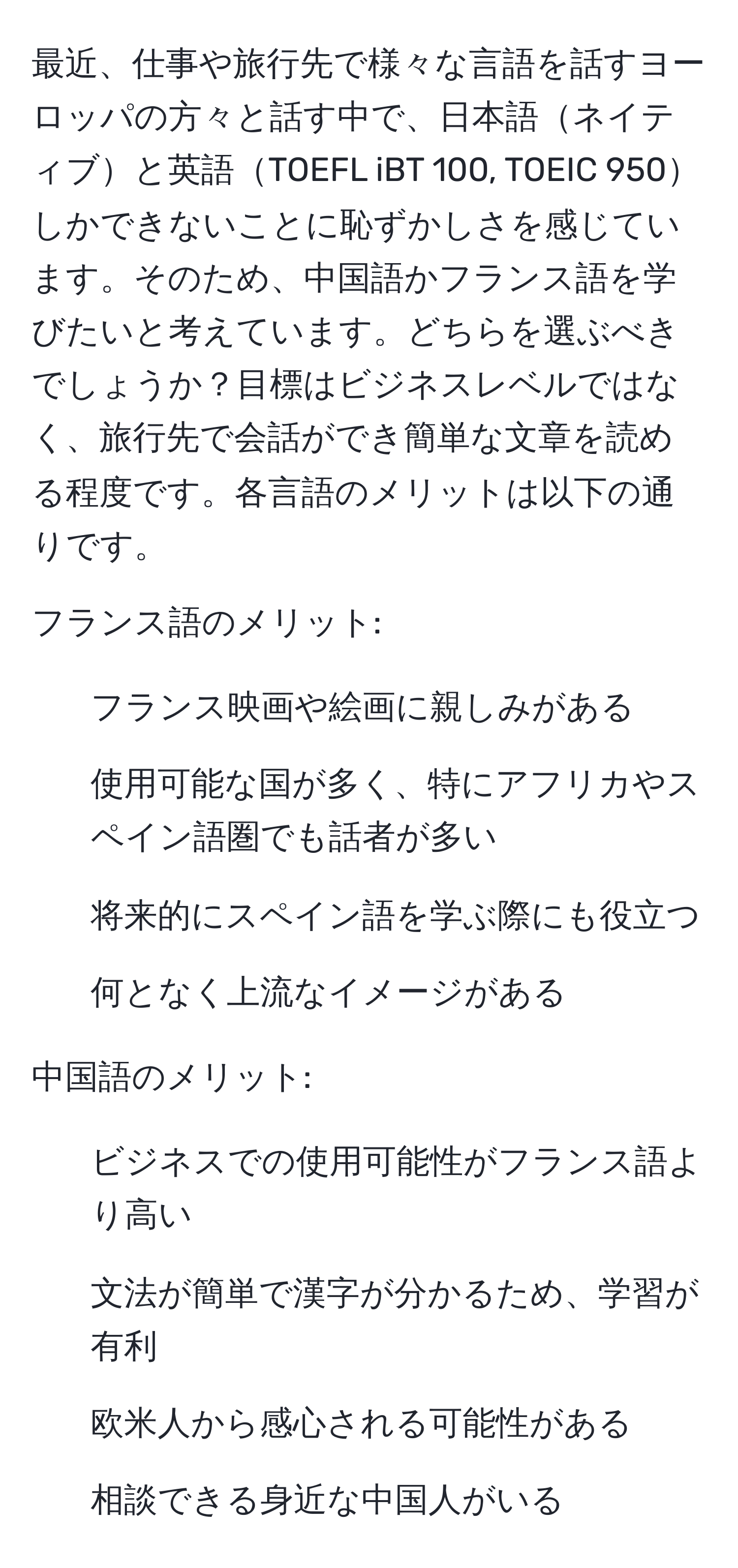 最近、仕事や旅行先で様々な言語を話すヨーロッパの方々と話す中で、日本語ネイティブと英語TOEFL iBT 100, TOEIC 950しかできないことに恥ずかしさを感じています。そのため、中国語かフランス語を学びたいと考えています。どちらを選ぶべきでしょうか？目標はビジネスレベルではなく、旅行先で会話ができ簡単な文章を読める程度です。各言語のメリットは以下の通りです。

フランス語のメリット:
- フランス映画や絵画に親しみがある
- 使用可能な国が多く、特にアフリカやスペイン語圏でも話者が多い
- 将来的にスペイン語を学ぶ際にも役立つ
- 何となく上流なイメージがある

中国語のメリット:
- ビジネスでの使用可能性がフランス語より高い
- 文法が簡単で漢字が分かるため、学習が有利
- 欧米人から感心される可能性がある
- 相談できる身近な中国人がいる