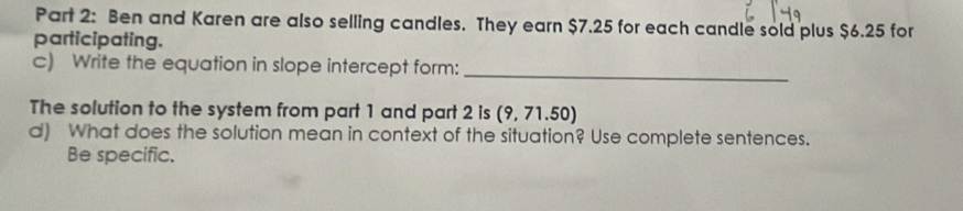 Ben and Karen are also selling candles. They earn $7.25 for each candle sold plus $6.25 for 
participating. 
c) Write the equation in slope intercept form:_ 
The solution to the system from part 1 and part 2 is ( 9,71.50)
d) What does the solution mean in context of the situation? Use complete sentences. 
Be specific.