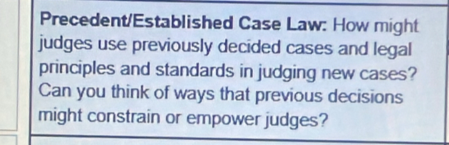 Precedent/Established Case Law: How might 
judges use previously decided cases and legal 
principles and standards in judging new cases? 
Can you think of ways that previous decisions 
might constrain or empower judges?