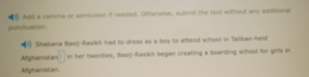 Add a comma or semicsion if needed. Otherwise, submit the text without any additional 
punctuation 
40 Shabana Basij-Rasikh had to dress as a boy to attend school in Tailban-held 
Afigiamsta □ in her twentles, Basi)-Rasikh began creating a boarding school for girls in 
Afigham istha