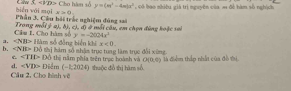 Cầu 5. ∠ VD> Cho hàm số y=(m^2-4m)x^2 , có bao nhiêu giá trị nguyên của m đề hàm số nghịch
biến với mọi x>0. 
Phần 3. Câu hỏi trắc nghiệm đúng sai
Trong mwidehat OI ý a), b), c), d) ở mỗi câu, em chọn đúng hoặc sai
Câu 1. Cho hàm số y=-2024x^2
a. ∠ NB> Hàm số đồng biến khi x<0</tex>. 
b. ∠ NB> Đồ thị hàm số nhận trục tung làm trục đối xứng.
c. Đồ thị nằm phía trên trục hoành và O(0;0) là điểm thấp nhất của đồ thị.
d. ∠ VD> Điểm (-1;2024) thuộc đồ thị hàm số.
Câu 2. Cho hình vẽ