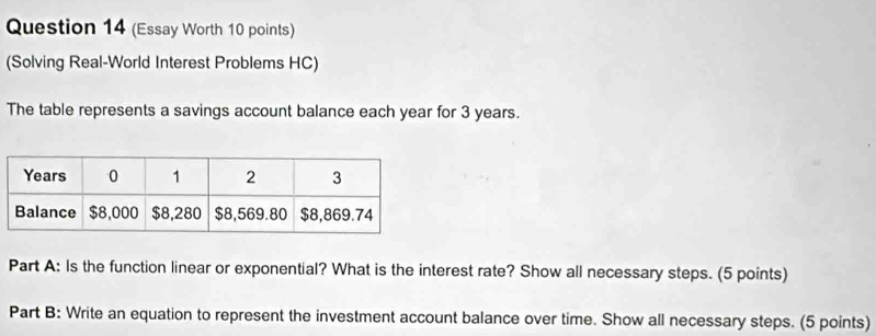 (Essay Worth 10 points) 
(Solving Real-World Interest Problems HC) 
The table represents a savings account balance each year for 3 years. 
Part A: Is the function linear or exponential? What is the interest rate? Show all necessary steps. (5 points) 
Part B: Write an equation to represent the investment account balance over time. Show all necessary steps. (5 points)