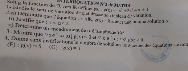 INTERROGATION N°2 de MATHS 
Soit g la fonction de R vers IR définie par : g(x)=-x^3+2x^2-x+1
1- Étudie le sens de varjation de g et dresse son tableau de variation 
2-a) Démontre que l'équation : x∈ R, g(x)=0 admet une unique solution α. 
b) Justifie que : 1 <2</tex> 
c) Détermine un encadrement de α d'amplitude 10^(-1). 
3- Montre que forall x∈ ]-∈fty; alpha [g(x)<0</tex> et forall x∈ ]alpha; +∈fty [g(x)>0. 
4. Donne sans justifications le nombre de solutions de chacune des équations suivant 
(F) : g(x)=5 (G) : g(x)=1