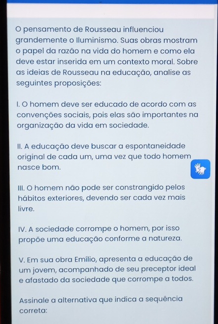 pensamento de Rousseau influenciou
grandemente o Iluminismo. Suas obras mostram
o papel da razão na vida do homem e como ela
deve estar inserida em um contexto moral. Sobre
as ideias de Rousseau na educação, analise as
seguintes proposições:
I. O homem deve ser educado de acordo com as
convenções sociais, pois elas são importantes na
organização da vida em sociedade.
II. A educação deve buscar a espontaneidade
original de cada um, uma vez que todo homem
nasce bom.
III. O homem não pode ser constrangido pelos
hábitos exteriores, devendo ser cada vez mais
livre.
IV. A sociedade corrompe o homem, por isso
propõe uma educação conforme a natureza.
V. Em sua obra Emílio, apresenta a educação de
um jovem, acompanhado de seu preceptor ideal
e afastado da sociedade que corrompe a todos.
Assinale a alternativa que indica a sequência
correta: