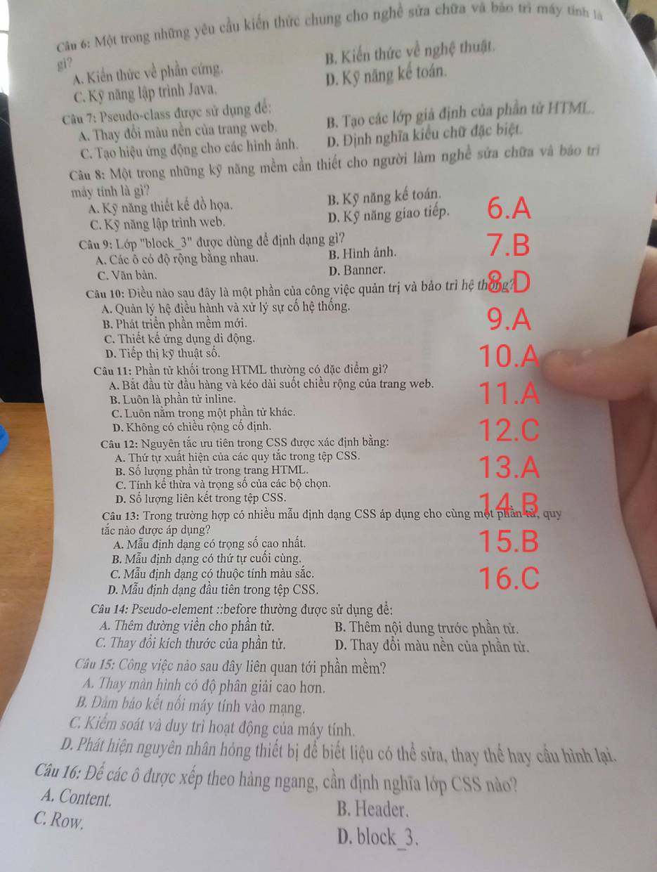 Cầu 6: Một trong những yêu cầu kiến thức chung cho nghề sửa chữa và bảo trì máy tính là
A. Kiển thức về phần cứng. B. Kiến thức về nghệ thuật.
gi?
C. Kỹ năng lập trình Java. D. Kỹ năng kế toán.
Câu 7: Pseudo-class được sử dụng đề:
A. Thay đổi màu nền của trang web. B. Tạo các lớp giả định của phần tử HTML.
C. Tạo hiệu ứng động cho các hình ảnh. D. Định nghĩa kiểu chữ đặc biệt.
Câu 8: Một trong những kỹ năng mềm cần thiết cho người làm nghề sửa chữa và báo trì
máy tính là gì?
A. Kỹ năng thiết kế đồ họa. B. Kỹ năng kế toán. 6.A
C. Kỹ năng lập trình web. D. Kỹ năng giao tiếp.
Câu 9: Lớp ''block 3'' được dùng để định dạng gì? 7.B
A. Các ô có độ rộng bằng nhau. B. Hình ảnh.
C. Văn bản. D. Banner.
Cầu 10: Điều nào sau đây là một phần của công việc quản trị và bảo trì hệ thống?D
A. Quản lý hệ điều hành và xử lý sự cố hệ thống.
B. Phát triển phần mềm mới. 9.A
C. Thiết kế ứng dụng di động.
D. Tiếp thị kỹ thuật số. 10.A
Câu 11: Phần tử khối trong HTML thường có đặc điểm gì?
A. Bắt đầu từ đầu hàng và kéo dài suốt chiều rộng của trang web. 11.A
B. Luôn là phần tử inline.
C. Luôn nằm trong một phần tử khác.
D. Không có chiều rộng cố định. 12.C
Câu 12: Nguyên tắc ưu tiên trong CSS được xác định bằng:
A. Thứ tự xuất hiện của các quy tăc trong tệp CSS.
B. Số lượng phần tử trong trang HTML. 13.A
C. Tính kể thừa và trọng số của các bộ chọn.
D. Số lượng liên kết trong tệp CSS. 14B
Câu 13: Trong trường hợp có nhiều mẫu định dạng CSS áp dụng cho cùng một phần tử, quy
tắc nào được áp dụng?
A. Mẫu định dạng có trọng số cao nhất. 15.B
B. Mẫu định dạng có thứ tự cuối cùng.
C. Mẫu định dạng có thuộc tính màu sắc. 16.C
D. Mẫu định dạng đầu tiên trong tệp CSS.
Câu 14: Pseudo-element ::before thường được sử dụng để:
A. Thêm đường viền cho phần tử.  B. Thêm nội dung trước phần tử.
C. Thay đổi kích thước của phần tử. D. Thay đổi màu nền của phần tử.
Câu 15: Công việc nào sau đây liên quan tới phần mềm?
A. Thay màn hình có độ phân giải cao hơn.
B. Đám báo kết nổi máy tính vào mạng.
C. Kiểm soát và duy trì hoạt động của máy tính.
D. Phát hiện nguyên nhân hỏng thiết bị để biết liệu có thể sửa, thay thể hay cầu hình lại.
Câu 16: Để các ô được xếp theo hàng ngang, cần định nghĩa lớp CSS nào?
A. Content. B. Header.
C. Row.
D. block_3.