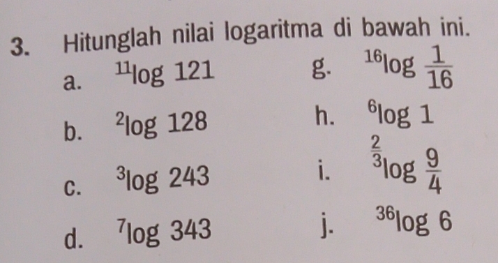 Hitunglah nilai logaritma di bawah ini. 
a. ^11log 121
g. ^16log  1/16 
b. ^2log 128
h. ^6log 1
C. ^3log 243
i. ^ 2/3 log  9/4 
d. ^7log 343
j. ^36log 6