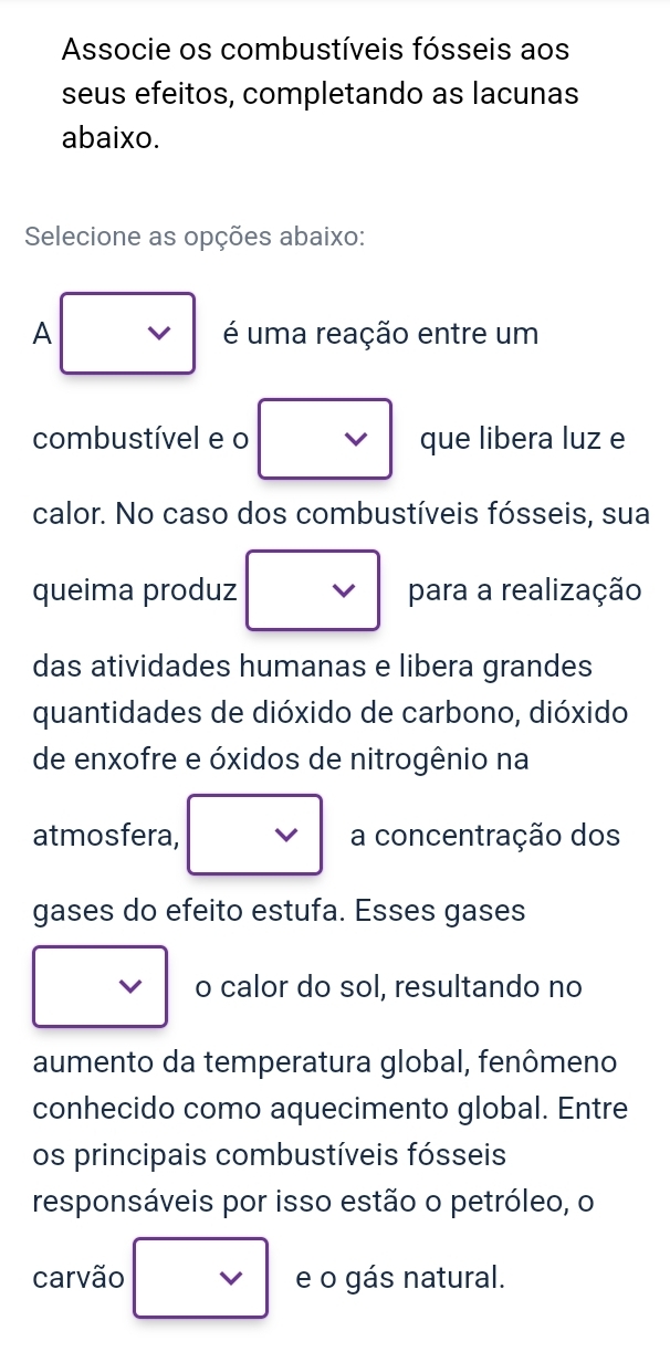 Associe os combustíveis fósseis aos 
seus efeitos, completando as lacunas 
abaixo. 
Selecione as opções abaixo: 
A é uma reação entre um 
combustível e o que libera luz e 
calor. No caso dos combustíveis fósseis, sua 
queima produz para a realização 
das atividades humanas e libera grandes 
quantidades de dióxido de carbono, dióxido 
de enxofre e óxidos de nitrogênio na 
atmosfera, a concentração dos 
gases do efeito estufa. Esses gases 
o calor do sol, resultando no 
aumento da temperatura global, fenômeno 
conhecido como aquecimento global. Entre 
os principais combustíveis fósseis 
responsáveis por isso estão o petróleo, o 
carvão e o gás natural.