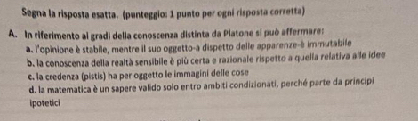 Segna la risposta esatta. (punteggio: 1 punto per ogní risposta corretta)
A. In riferimento ai gradi della conoscenza distinta da Piatone sí può affermare:
a. l'opinione è stabile, mentre il suo oggetto-a dispetto delle apparenze-è immutabile
b. la conoscenza della realtà sensibile è più certa e razionale rispetto a quella relativa alle idee
c. la credenza (pistis) ha per oggetto le immagini delle cose
d. la matematica è un sapere valido solo entro ambiti condizionati, perché parte da principi
ipotetici